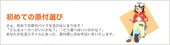 初めての原付選び さぁ、初めての原付バイク生活がはじまります!「どんなメーカーがいいかな?」「どう選べばいいのかな?」あなたの生活スタイルにあった、原付探しのお手伝いをいたします。